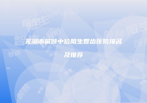芜湖市前倾中位阻生智齿医院排名及推荐