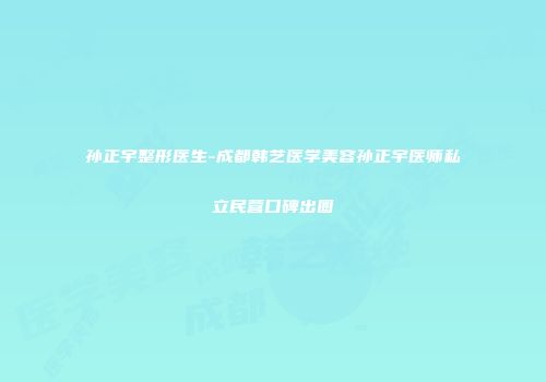 孙正宇整形医生-成都韩艺医学美容孙正宇医师私立民营口碑出圈