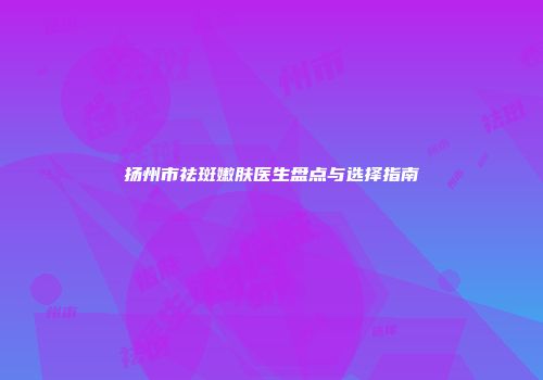 扬州市祛斑嫩肤医生盘点与选择指南