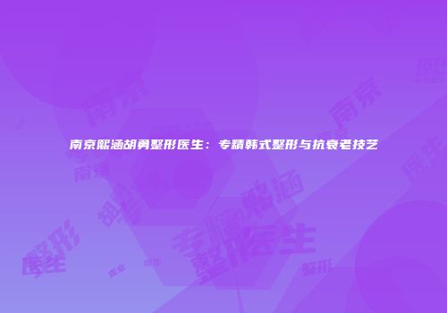 南京熙涵胡勇整形医生：专精韩式整形与抗衰老技艺