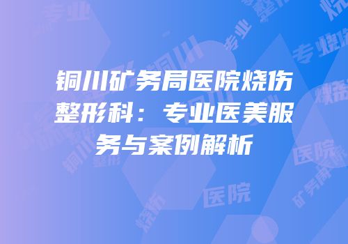 铜川矿务局医院烧伤整形科：专业医美服务与案例解析