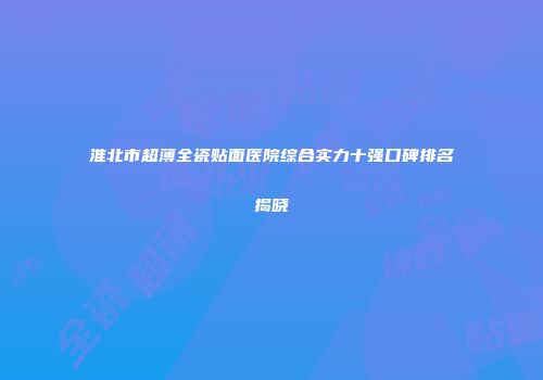 淮北市超薄全瓷贴面医院综合实力十强口碑排名揭晓