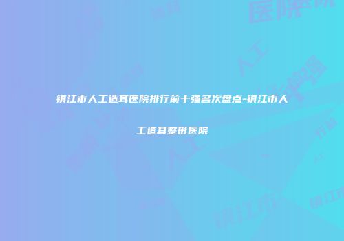 镇江市人工造耳医院排行前十强名次盘点-镇江市人工造耳整形医院