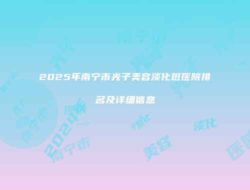2025年南宁市光子美容淡化斑医院排名及详细信息