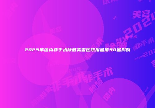 2025年国内非手术除皱美容医院排名前50名揭晓