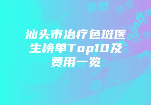 汕头市治疗色斑医生榜单Top10及费用一览