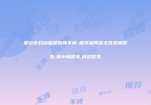 邢台市妇幼保健院棒不棒-推荐林秀莲主任医师医生,张中楠医生,薛岩医生