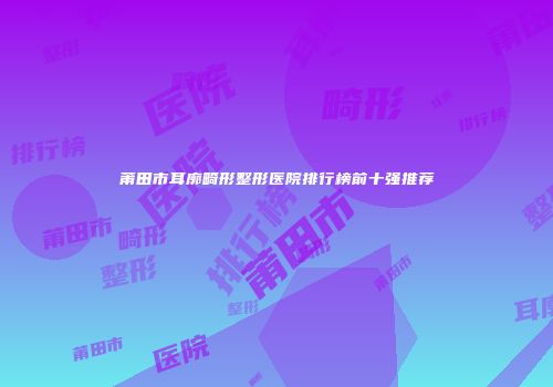 莆田市耳廓畸形整形医院排行榜前十强推荐