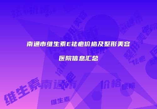 南通市维生素E祛疤价格及整形美容医院信息汇总