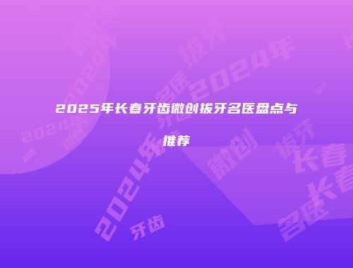 2025年长春牙齿微创拔牙名医盘点与推荐