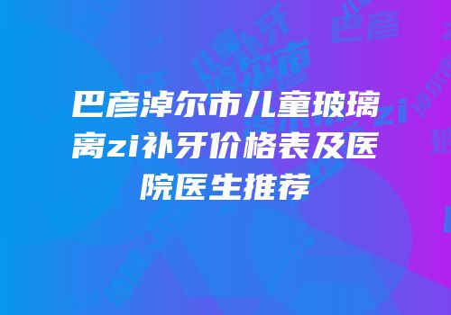 巴彦淖尔市儿童玻璃离zi补牙价格表及医院医生推荐