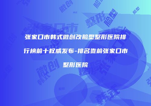 张家口市韩式微创改脸型整形医院排行榜前十权威发布-排名靠前张家口市整形医院
