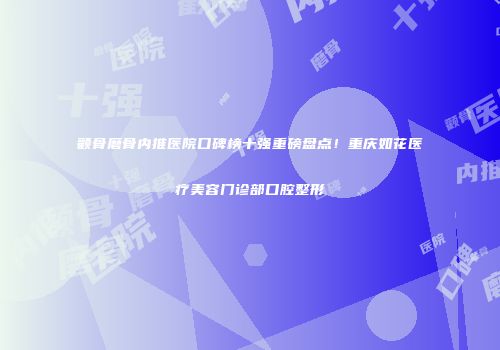 颧骨磨骨内推医院口碑榜十强重磅盘点！重庆如花医疗美容门诊部口腔整形