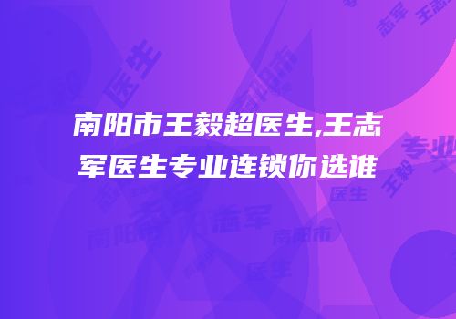 南阳市王毅超医生,王志军医生专业连锁你选谁