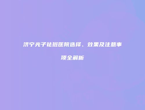 济宁光子祛斑医院选择、效果及注意事项全解析