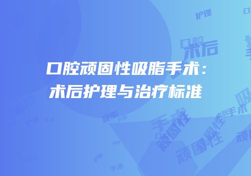 口腔顽固性吸脂手术：术后护理与治疗标准