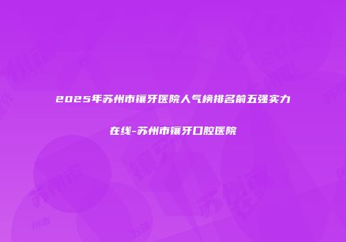 2025年苏州市镶牙医院人气榜排名前五强实力在线-苏州市镶牙口腔医院