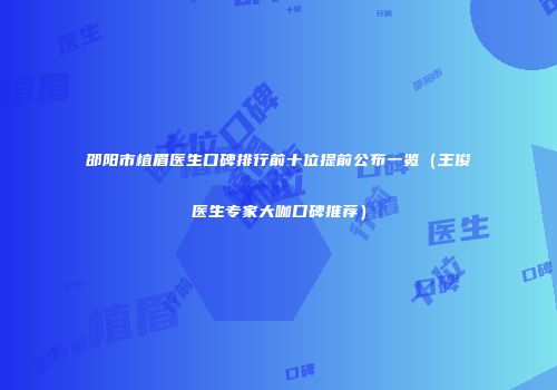 邵阳市植眉医生口碑排行前十位提前公布一览（王俊医生专家大咖口碑推荐）