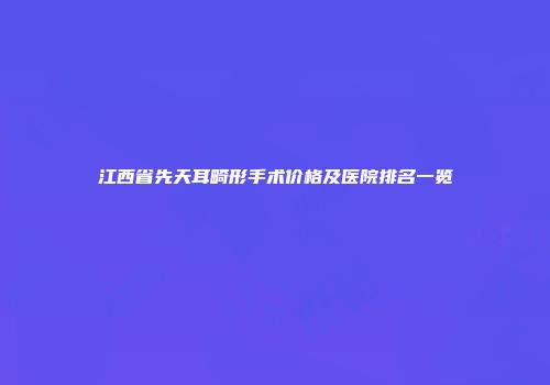 江西省先天耳畸形手术价格及医院排名一览