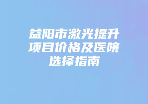 益阳市激光提升项目价格及医院选择指南