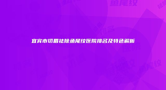 宜宾市切眉祛除鱼尾纹医院排名及特色解析