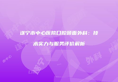 遂宁市中心医院口腔颌面外科：技术实力与服务评价解析