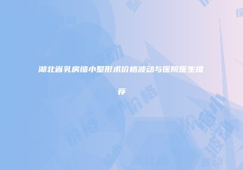 湖北省乳房缩小整形术价格波动与医院医生推荐