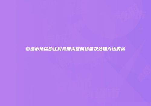 南通市玻尿酸注射鼻唇沟医院排名及处理方法解析