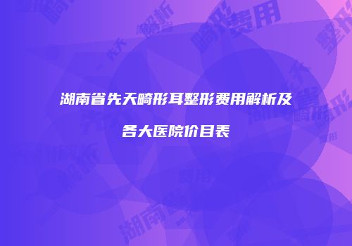 湖南省先天畸形耳整形费用解析及各大医院价目表