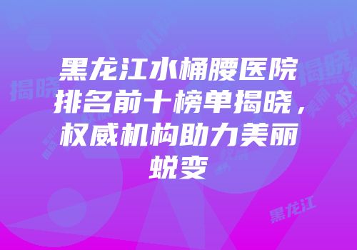 黑龙江水桶腰医院排名前十榜单揭晓，权威机构助力美丽蜕变