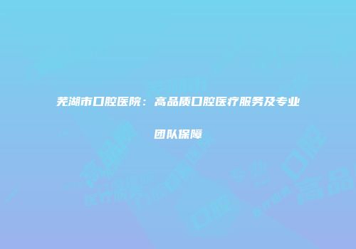 芜湖市口腔医院：高品质口腔医疗服务及专业团队保障