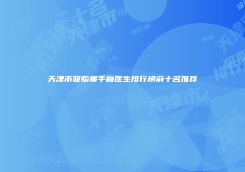 天津市吸脂瘦手臂医生排行榜前十名推荐
