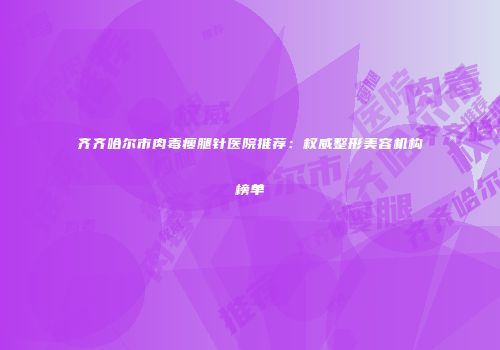 齐齐哈尔市肉毒瘦腿针医院推荐：权威整形美容机构榜单