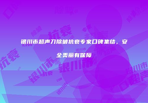 银川市超声刀除皱抗衰专家口碑集结，安全美丽有保障