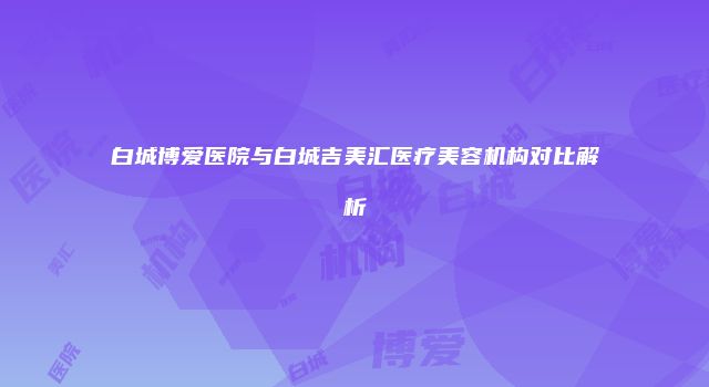 白城博爱医院与白城吉美汇医疗美容机构对比解析