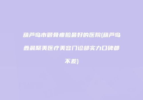 葫芦岛市颧骨瘦脸最好的医院(葫芦岛鑫晨聚美医疗美容门诊部实力口碑都不差)