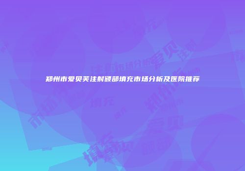郑州市爱贝芙注射额部填充市场分析及医院推荐