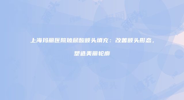 上海玛丽医院玻尿酸额头填充：改善额头形态，塑造美丽轮廓