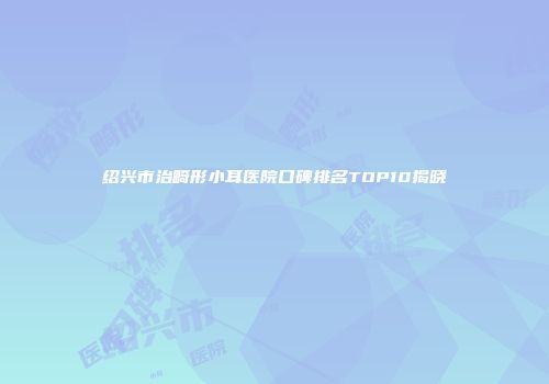 绍兴市治畸形小耳医院口碑排名TOP10揭晓