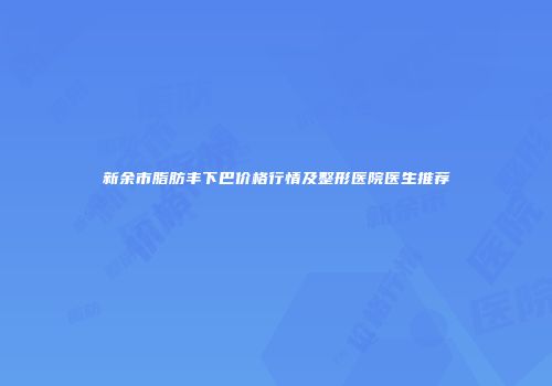 新余市脂肪丰下巴价格行情及整形医院医生推荐