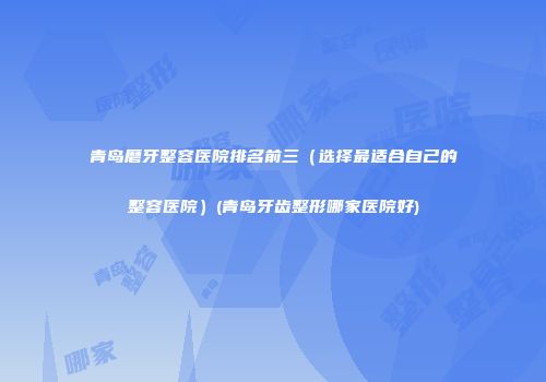 青岛磨牙整容医院排名前三（选择最适合自己的整容医院）(青岛牙齿整形哪家医院好)