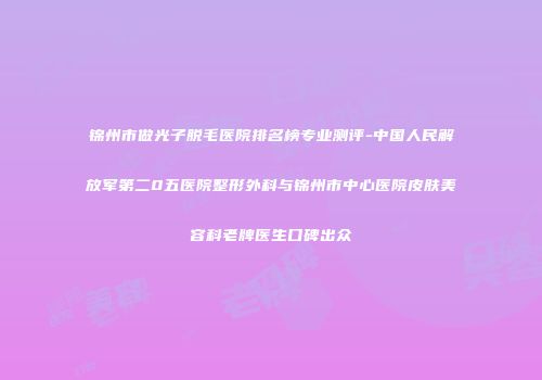 锦州市做光子脱毛医院排名榜专业测评-中国人民解放军第二0五医院整形外科与锦州市中心医院皮肤美容科老牌医生口碑出众