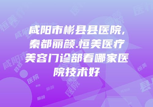 咸阳市彬县县医院,秦都丽颜.恒美医疗美容门诊部看哪家医院技术好
