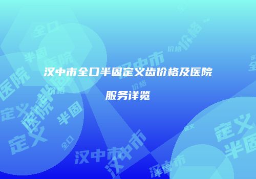 汉中市全口半固定义齿价格及医院服务详览