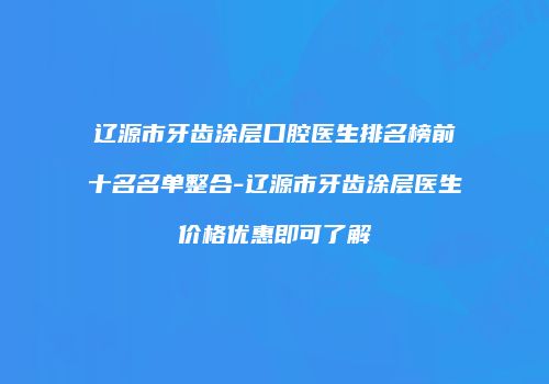 辽源市牙齿涂层口腔医生排名榜前十名名单整合-辽源市牙齿涂层医生价格优惠即可了解