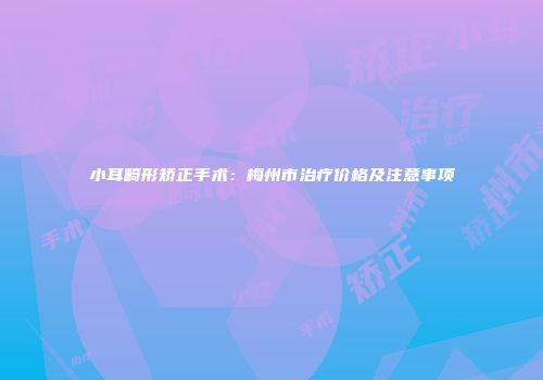 小耳畸形矫正手术：梅州市治疗价格及注意事项