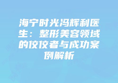海宁时光冯辉利医生：整形美容领域的佼佼者与成功案例解析