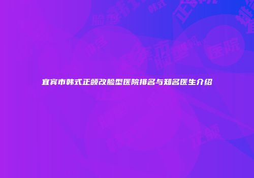 宜宾市韩式正颌改脸型医院排名与知名医生介绍