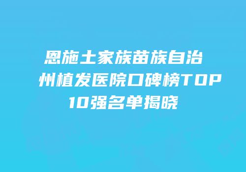 恩施土家族苗族自治州植发医院口碑榜TOP10强名单揭晓