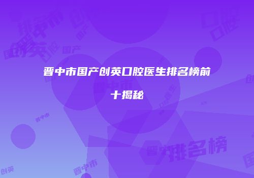 晋中市国产创英口腔医生排名榜前十揭秘